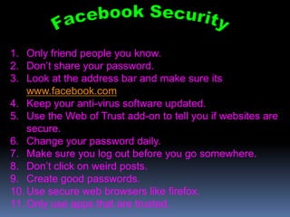 1. Only friend people you know.
2. Don’t share your password.
3. Look at the address bar and make sure its
    www.facebook.com
4. Keep your anti-virus software updated.
5. Use the Web of Trust add-on to tell you if websites are
    secure.
6. Change your password daily.
7. Make sure you log out before you go somewhere.
8. Don’t click on weird posts.
9. Create good passwords.
10. Use secure web browsers like firefox.
11. Only use apps that are trusted.
 
