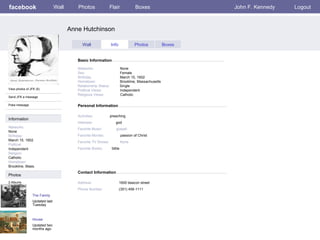 facebook Anne Hutchinson Personal Information Wall Photos Flair Boxes John F. Kennedy Logout View photos of JFK (5) Send JFK a message Poke message Wall Info Photos Boxes Basic Information Information Networks : None Birthday: March 15, 1602 Political: Independent Religion: Catholic Hometown: Brookline, Mass. Photos Networks:     None Sex:     Female Birthday:     March 15, 1602 Hometown:     Brookline, Massachusetts Relationship Status:   Single Political Views:   Independent Religious Views:   Catholic Activities:   preaching  Interests:   god  Favorite Music:  gospel Favorite Movies:   passion of Christ Favorite TV Shows:   None Favorite Books:   bible The Family Updated last Tuesday 2 Albums House Updated two months ago Contact Information Address:   1600 beacon street Phone Number:   (351) 456-1111 