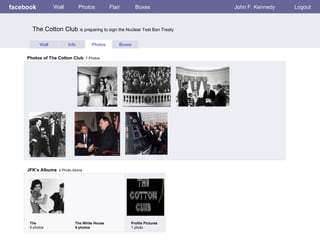 facebook Wall Photos Flair Boxes John F. Kennedy Logout Wall Info Photos Boxes Photos of The Cotton Club   7 Photos JFK’s Albums   2 Photo Alums  The  5 photos The White House 5 photos Profile Pictures  1 photo The Cotton Club  is preparing to sign the Nuclear Test Ban Treaty 