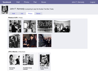 facebook           Wall          Photos         Flair       Boxes          John F. Kennedy   Logout



       John F. Kennedy is preparing to sign the Nuclear Test Ban Treaty

           Wall           Info        Photos        Boxes


     Photos of JFK 7 Photos




     JFK’s Albums 2 Photo Alums




      The Family              The White House           Profile Pictures
      5 photos                5 photos                  1 photo
 