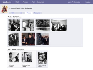 facebook           Wall           Photos        Flair   Resources           John F. Kennedy   Logout



       A portrait of Don   Juan de Oñate.

           Wall            Info       Photos       Resources


     Photos of JFK 7 Photos




     JFK’s Albums 2 Photo Alums




      The Family              The White House            Profile Pictures
      5 photos                5 photos                   1 photo
 