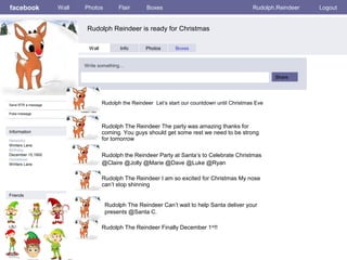 facebook
Rudolph Reindeer is ready for Christmas
Wall Photos Flair Boxes Rudolph.Reindeer Logout
Send RTR a message
Poke message
Wall Info Photos Boxes
Write something…
Share
Information
Networks:
Winters Lane.
Birthday:
December 15,1900
Hometown:
Winters Lane
Friends
LBJ Frank Marilyn
Bobby Jackie
Rudolph the Reindeer Let’s start our countdown until Christmas Eve
Rudolph The Reindeer Can’t wait to help Santa deliver your
presents @Santa C.
Robert
Rudolph The Reindeer The party was amazing thanks for
coming. You guys should get some rest we need to be strong
for tomorrow
Rudolph the Reindeer Party at Santa’s to Celebrate Christmas
@Claire @Jolly @Marie @Dave @Luke @Ryan
Rudolph The Reindeer I am so excited for Christmas My nose
can’t stop shinning
Rudolph The Reindeer Finally December 1st
!!
 