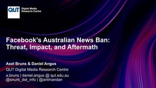 CRICOS No.00213J
Facebook’s Australian News Ban:
Threat, Impact, and Aftermath
Axel Bruns & Daniel Angus
QUT Digital Media Research Centre
a.bruns | daniel.angus @ qut.edu.au
@snurb_dot_info | @antmandan
 