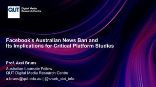 CRICOS No.00213J
Facebook’s Australian News Ban and
Its Implications for Critical Platform Studies
Prof. Axel Bruns
Australian Laureate Fellow
QUT Digital Media Research Centre
a.bruns@qut.edu.au | @snurb_dot_info
 