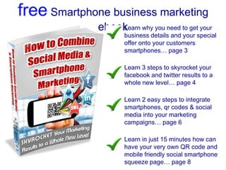 free Smartphone business marketing
              ebook why you need to get your
                  Learn
                    business details and your special
                    offer onto your customers
                    smartphones… page 3

                    Learn 3 steps to skyrocket your
                    facebook and twitter results to a
                    whole new level… page 4

                    Learn 2 easy steps to integrate
                    smartphones, qr codes & social
                    media into your marketing
                    campaigns… page 6

                    Learn in just 15 minutes how can
                    have your very own QR code and
                    mobile friendly social smartphone
                    squeeze page… page 8
 