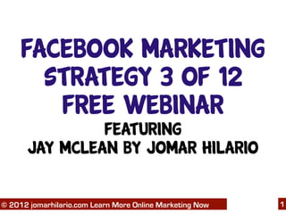 Facebook Marketing
       Strategy 3 of 12
        Free Webinar
               Featuring
      Jay McLean by Jomar Hilario

   06/04/12
© 2012 jomarhilario.com Learn More Online Marketing Now   1
 