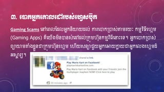 ៣. មនដក្អ្នក្មគ្នលមៅ បស់មវេសប៊ុក្
Gaming Scams ហ្ៅហ្ពលស្ែលអ្នកនិយាយែល់ ការហ្ោក្ោស់តររយៈ ករមវិធវិ្ីហ្វារ
(Gaming Apps) គឺហ្យើងរិនោនសំហ្ៅែល់្កុរវ៊ុនករមវិ្ីហ្នាេះហ្ទ។ អ្នកហ្ោក្ោស់
ពាយារតំងខ្ែួនជា្កុរវ៊ុនហ្វារ ហ្វើយសនាជួយអ្នកហ្អាយកាែ យជាអ្នកហ្លងហ្វារែ៏
អ្ស្គា រយ។
 
