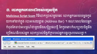 ៣. មនដក្អ្នក្មគ្នលមៅ បស់មវេសប៊ុក្
Malicious Script Scam វិធវិ្ីហ្ោក្ោស់រួយហ្នេះ ហ្ោកអ្នកហ្អាយ រែងកូែ
យកហ្ៅដ្ឋក់កនុង រោអាសយដ្ឋា ន (Address Bar) ។ ខ្ណៈហ្ពលស្ែលអ្នក
កំព៊ុងស្តចប់អាររមណ៍ជារួយនឹងសរមិទធផលថ្មី ស្តកូែហ្នាេះក៏សបាយ ិតែនឹង
ហ្្បើគណនីរបស់អ្នក ហ្ោក្ោស់រិតែភ័្ករបស់អ្នកបនែរ្សបហ្ពលោន ។
 