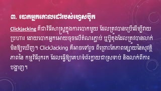 ៣. មនដក្អ្នក្មគ្នលមៅ បស់មវេសប៊ុក្
Clickjacking គឺជាវិ្ីស្គស្តសែកនុងការហ្ោករួយ ស្ែល្តូវោនហ្្បើហ្ែើរបីវាយ
្បហារ ហ្ដ្ឋយហ្ោកអ្នកហ្អាយ ៊ុ ហ្លើតំណរភាជ ប់ ឬបូត៊ុងស្ែល្តូវោនលាក់
រិនឱ្យហ្ ើញ។ ClickJacking គឺអា ហ្ៅរួ ពីហ្្ពាេះស្តភាពហ្ខ្ាយននស៊ុវតថិ
ភាពនន ករមវិ្ីរ៊ុករក ស្ែលហ្្េើឱ្យហ្គវទំព័រកាែ យជា្សទាប់ និងលាក់ពីការ
បងាា ញ។
 