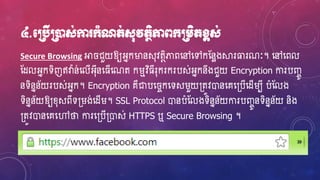 ៤.មប្របើប្រនដស់កា ក្ាំណត់ស៊ុវតថិភាពក្ប្រេិតខ្ពស់
Secure Browsing អា ជួយឱ្យអ្នកម្ងនស៊ុវតថិភាពហ្ៅហ្ៅកស្នែងស្គរធារណៈ។ ហ្ៅហ្ពល
ស្ែលអ្នកទិញឥវា៉ា ន់ហ្លើអ្៊ុីនហ្្ើហ្ណត ករមវិ្ីរ៊ុករករបស់អ្នកនឹងជួយ Encryption ការបញ្ាូ
នទិននន័យរបស់អ្នក។ Encryption គឺជាបហ្ ាកហ្ទសរួយ្តូវោនហ្គហ្្បើហ្ែើរបី បំស្លង
ទិននន័យឱ្យខ្៊ុសពីទ្រង់ហ្ែើរ។ SSL Protocol ោនបំស្លងទិននន័យការបញ្ាូនទិននន័យ និង
្តូវោនហ្គហ្ៅថា ការហ្្បើ្ោស់ HTTPS ឬ Secure Browsing ។
 