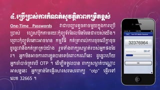 ៤.មប្របើប្រនដស់កា ក្ាំណត់ស៊ុវតថិភាពក្ប្រេិតខ្ពស់
One-Time Passwords វាជាបឆា រតូ ត រួយកនុងការហ្្បើ
្ោស់ ហ្វេសប៊ុកតររយៈក៊ុំពយូទ័រស្ែលរិនស្រនជារបស់ហ្យើង។
ហ្្ពាេះក៊ុំពយូទ័រហ្នាេះអា ម្ងន ករមវិ្ី កត់្តរាល់ការ ៊ុ ហ្លើកាែ ៊ុ
ែូហ្ នេះវានឹងកត់្ត្គប់យាង រួរទាំងពាកយសម្ងា ត់របស់អ្នកផងស្ែ
រ។ អ្នករិនអា ការពារខ្ែួនោនហ្ទ ំហ្ពាេះករណីហ្នេះ ែូហ្ នេះហ្វើយ
អ្នកចំោ ់្តូវហ្បើ OTP ។ ហ្ែើរបីទទួលោន ពាកយសម្ងា ត់បហ្្ណ េះ
អាសននហ្នេះ អ្នក្ោន់ស្តហ្ផញើរស្គរសរហ្សរពាកយ “otp” ហ្ផញើរហ្ៅ
ហ្លខ្ 32665 ។
 