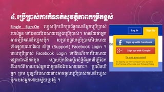 ៤.មប្របើប្រនដស់កា ក្ាំណត់ស៊ុវតថិភាពក្ប្រេិតខ្ពស់
Single Sign-On ហ្វេសប៊ុកហ្បើក្បព័នធគណនីអ្នកហ្្បើ្ោស់
របស់ខ្ែួន ហ្ៅហ្អាយស្វបស្គយហ្ផសងហ្្បើ្ោស់។ ម្ងនន័យថាអ្នក
អា ហ្្បើគណនីហ្វេសប៊ុក ស្ម្ងប់ ូលហ្្បើ្ោស់ស្វបស្គយ
ទាំងឡាយ្ស្ែល ោំ្ទ (Support) Facebook Login ។
ហ្ពលហ្្បើ្ោស់ Facebook Login ហ្ៅែំហ្ណើរការស្វបស្គយ
ហ្ផសងជាហ្លើកែំបូង ហ្វេសប៊ុកនឹងហ្សនើរសិទធិពីអ្នកហ្ែើរបីស្ ក
រំស្លកព័ត៌ម្ងនរបស់អ្នកជារួយនឹងស្វបស្គយហ្នាេះ។ ្បសិនហ្បើ
អ្នក ្ពរ ែូហ្ នេះស្វបស្គយហ្នាេះអា ូលហ្្បើ្ោស់គណនីហ្វេស
ប៊ុករបស់អ្នកហ្ដ្ឋយសេ័យ្បវតែិ ។
 
