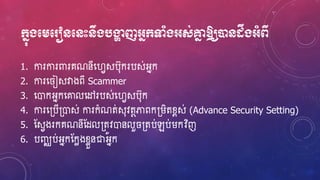 ក្នុងមេម ៀនមនេះនឹងបង្ហា ញអ្នក្ទាំងអ្ស់គ្នន ឱ្យបានដនងឹងអ្ាំពី
1. ការការពារគណនីហ្វេសប៊ុករបស់អ្នក
2. ការហ្ ៀសវាងពី Scammer
3. ហ្ោកអ្នកហ្ោលហ្ៅរបស់ហ្វេសប៊ុក
4. ការហ្្បើ្ោស់ ការកំណត់ស៊ុវតថភាពក្រិតខ្ពស់ (Advance Security Setting)
5. ស្សេងរកគណនីស្ែល្តូវោនលួ ្តប់ឡប់រកវិញ
6. បញ្ឈប់អ្នកស្កែងខ្ែួនជាអ្នក
 
