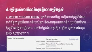 ៤.មប្របើប្រនដស់កា ក្ាំណត់ស៊ុវតថិភាពក្ប្រេិតខ្ពស់
2. WHERE YOU ARE LOGIN អ្នកនឹងោនហ្ ើញ បញ្ជីររាយក៊ុំពយូទ័រស្ែល
ពាក់ព័នធជារួយនឹងគណនីរបស់អ្នក និងសករមភាពគណនី។ ្បសិនហ្បើម្ងន
ក៊ុំពយូទ័រហ្ៅកនុងបញ្ជីរហ្នាេះ ម្ងនទីកស្នែងស្ែលគួរឱ្យសងស័យ អ្នក្ោន់ស្ត ៊ុ
END ACTIVITY ។
 