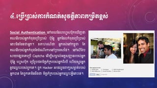 ៤.មប្របើប្រនដស់កា ក្ាំណត់ស៊ុវតថិភាពក្ប្រេិតខ្ពស់
Social Authentication ហ្ៅហ្ពលស្ែលហ្វេសប៊ុកហ្ ើញថា
គណនីរបស់អ្នកកំព៊ុងហ្្បើ្ោស់ ប៊ុស្នែ អ្នកស្ែលកំព៊ុងហ្្បើ្ោស់
ហ្នាេះរិនស្រនជាអ្នក។ ឧទាវរណ៍ថា អ្នករស់ហ្ៅករពុជា ស្ត
គណនីរបស់អ្នកកំព៊ុងស្តែំហ្ណើរការហ្ៅ្បហ្ទសនថ្។ ហ្ៅហ្លើស្វប
ស្គយហ្ផសងហ្គហ្្បើ Captcha ហ្ែើរបីសម្ងា ល់អ្តែសឆញ នរបស់អ្នក
ប៊ុស្នែ ហ្វេសប៊ុក ហ្្បើរូបថ្តរិតែភ័្ករបស់អ្នកពីរបី ហ្វើយសួរអ្នក
នូវហ្្ម េះរបស់ពួកហ្គ។ ពួក Hacker អា លួ ពាកយសម្ងា ត់របស់
អ្នកោន ស្តពួកហ្គរិនែឹងថា រិតែភ័្ករបស់អ្នកហ្្ម េះអ្េីហ្នាេះហ្ទ។
 