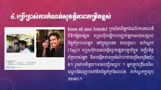 ៤.មប្របើប្រនដស់កា ក្ាំណត់ស៊ុវតថិភាពក្ប្រេិតខ្ពស់
Know all your Friends? ្បសិនហ្បើអ្នកែំហ្ណើរការគណនី
ពីទីកស្នែងហ្ផសង ហ្វេសប៊ុកហ្្េើការបឆជ ក់អ្នកហ្អាយសម្ងា ល់
រិតែភ័្ករបស់អ្នក ហ្ៅកនុងរូបថ្ត ជាលកខណៈ ដ្ឋក់ស្គែ ក
(Tag)។ ហ្វេសប៊ុកោនបហ្ងកើតរូបហ្ផសងៗោន ពីកនុង បញ្ជីររិតែ
ភ័្ករបស់អ្នក និងបហ្ងកើតជាទ្រង់លំហាត់ជហ្្រើសហ្្ ើនយា
ង។ រូបភាពនីរួយៗម្ងនបញ្ជីរហ្្ម េះ ។ អ្នក្តូវហ្្ជើសហ្រដស
ហ្្ម េះស្ែលភាជ ប់ហ្ៅនឹងរិតែភ័្កស្ែលោន ដ្ឋក់ស្គែ កកនុងរូប
ថ្តហ្នាេះ។
 