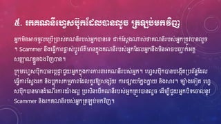 ៥. ក្គណនីមវេសប៊ុក្ដងលនដនលួ ប្រតឡប់េក្វិញ
អ្នករិនអា ូលហ្្បើ្ោស់គណនីរបស់អ្នកោនហ្ទ ជាក់ស្សែង្ស់ថាគណនីរបស់អ្នក្តូវោនលួ
។ Scammer នឹងហ្្េើការផ្ទែ ស់បែូរព័ត៌ម្ងនកនុងគណនីរបស់អ្នកស្ែលអ្នកនឹងរិនអា បឆជ ក់អ្តែ
សឆញ ណខ្ែួនឯងវិញោន។
្កុរហ្វេសប៊ុកោនហ្បែជាញ ជួយអ្នកកនុងការការពារគណនីរបស់អ្នក។ ហ្វេសប៊ុកោនបហ្ងកើត្បព័នធស្ែល
ហ្្េើការស្សេងរក និងបែុកសករមភាពស្ែលគួរឱ្យសងស័យ ការផាយស្កែងកាែ យ និងស្គរ។ រាងហ្ទៀត ហ្វេ
សប៊ុកោនម្ងនែំហ្ណើរការយាងលអ ្បសិនហ្បើគណនីរបស់អ្នក្តូវោនលួ ហ្ែើរបីជួយអ្នកបិទហ្ចលនូវ
Scammer និងរកគណនីរបស់អ្នក្តឡប់រកវិញ។
 