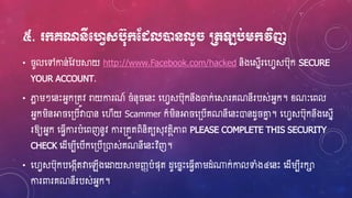 ៥. ក្គណនីមវេសប៊ុក្ដងលនដនលួ ប្រតឡប់េក្វិញ
• ូលហ្ៅកាន់ស្វបស្គយ http://www.Facebook.com/hacked និងហ្សនើរហ្វេសប៊ុក SECURE
YOUR ACCOUNT.
• ភាែ រៗហ្នេះអ្នក្តូវ រាយការណ៍ ំន៊ុ ហ្នេះ ហ្វេសប៊ុកនឹងចក់ហ្ស្គរគណនីរបស់អ្នក។ ខ្ណៈហ្ពល
អ្នករិនអា ហ្្បើវាោន ហ្វើយ Scammer ក៏រិនអា ហ្្បើគណនីហ្នេះោនែូ ោន ។ ហ្វេសប៊ុកនឹងហ្សនើ
រឱ្យអ្នក ហ្្េើការបំហ្ពញនូវ ការ្តួតពិនិតយស៊ុវតថិភាព PLEASE COMPLETE THIS SECURITY
CHECK ហ្ែើរបីហ្បើកហ្្បើ្ោស់គណនីហ្នេះវិញ។
• ហ្វេសប៊ុកបហ្ងកើតវាហ្ឡើងហ្ដ្ឋយស្គរញ្ញបំផ៊ុត ែូហ្ នេះហ្្េើតរែំ្ក់កាលទាំង៤ហ្នេះ ហ្ែើរបីរកា
ការពារគណនីរបស់អ្នក។
 