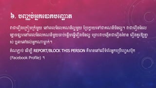 ៦. បញ្ឈប់អ្នក្មនដក្បមឆោ ត
វាជាហ្រឿងហ្្កៀរ្កំរួយ ហ្ៅហ្ពលស្ែលគណនីលអរួយ ស្្បកាែ យហ្ៅជាគណនីរិនលអ។ វាជាហ្រឿងស្ែល
ហ្លែ ផារហ្ៅហ្ពលស្ែលគណនីរួយចប់ហ្ផែើរហ្្េើហ្រឿងរិនលអ ហ្្ពាេះវាបហ្ងកើតជាហ្រឿងរំលន ហ្រឿងគួរឱ្យលម
ស់ ឬឆាហ្ៅែល់អ្នក្ម្ងន ក់។
តំណភាជ ប់ ហ្ែើរបី REPORT/BLOCK THIS PERSON គឺម្ងនហ្ៅហ្លើទំព័រអ្នកហ្្បើហ្វេសប៊ុក
(Facebook Profile) ។
 