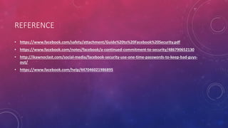 REFERENCE
• https://www.facebook.com/safety/attachment/Guide%20to%20Facebook%20Security.pdf
• https://www.facebook.com/notes/facebook/a-continued-commitment-to-security/486790652130
• http://ikawnoclast.com/social-media/facebook-security-use-one-time-passwords-to-keep-bad-guys-
out/
• https://www.facebook.com/help/447046021986895
 