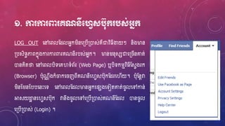១. កា កា ពា គណនីមវេសប៊ុក្ បស់អ្នក្
LOG OUT ហ្ៅហ្ពលស្ែលអ្នករិនហ្្បើ្ោស់គឺជាវិ្ីងាយៗ និងម្ងន
្បសិទធភាពកនុងការការពារគណនីរបស់អ្នក។ ម្ងនរន៊ុសសជាហ្្ ើនោត់
ោនគិតថា ហ្ៅហ្ពលបិទហ្គវទំព័រ (Web Page) ឬបិទករមវិ្ីស្សេងរក
(Browser) ប៊ុណណ ឹងក៏ចកហ្ ញពីគណនីហ្វេសប៊ុកស្ែរហ្វើយ។ ប៊ុស្នែវា
រិនស្រនស្បបហ្នេះហ្ទ ហ្ៅហ្ពលស្ែលម្ងនអ្នកហ្ផសងហ្ទៀតោត់ ូលហ្ៅកាន់
អាសយដ្ឋា នហ្វេសប៊ុក វានឹង ូលហ្ៅហ្្បើ្ោស់គណនីស្ែល ោន ូល
ហ្្បើ្ោស់ (Login) ។
 