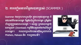 ២. កា ម ៀសវាងពីអ្នក្មនដក្ប្រនដស់ (SCAMMER )
Scammer វាយ្បហារហ្វេសប៊ុក កនុងហ្វត៊ុផលែូ ៗោន គឺ
ង់ោនព័ត៌ម្ងនរបស់អ្នក ទិននន័យក៊ុំពយូទ័ររបស់អ្នក ឬទិននន័យ
វិរញ្ញវតថុកនុង្នាោររបស់អ្នក ។ ហ្ពលខ្ែេះ ពួកហ្គហ្ោកអ្នកឱ្្
យទាញយក (Download) ករមវិ្ីខ្ិលខ្ូ ហ្ៅដ្ឋក់ហ្លើក៊ុំពយូទ័
ររបស់អ្នក។ ការហ្ោក្ោស់ស្បបហ្នេះហ្យើងស្គា ល់វាថាជា
Phishers,​ Malware និង ការលួ គណនី។
 