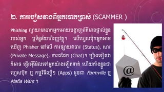 ២. កា ម ៀសវាងពីអ្នក្មនដក្ប្រនដស់ (SCAMMER )
Phishing ពាយារហ្ោកអ្នកហ្អាយបងាា ញព័ត៌ម្ងនផ្ទា ល់ខ្ែួន
របស់អ្នក ឬទិននន័យវិរញ្ញវតថុ។ ហ្លើហ្វេសប៊ុកអ្នកអា
ហ្ ើញ Phisher ហ្ៅហ្លើ ការផាយវាចរ (Status), ស្គរ
(Private Message), ការជស្ជក (Chat)។ រាងហ្ទៀតវា
ក៏អា ហ្ផញើរអ្៊ុីស្រលហ្ៅអ្នកយាងហ្ទៀតទាត់ ហ្វើយតំងខ្ែួនជា
ហ្វេសប៊ុក ឬ ករមវិ្ីលបីៗ (Apps) ែូ ជា Farmville ឬ
Mafia Wars ។
 