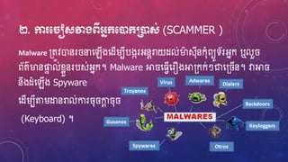 ២. កា ម ៀសវាងពីអ្នក្មនដក្ប្រនដស់ (SCAMMER )
Malware ្តូវោនរ នាហ្ឡើងហ្ែើរបីបងករអ្នែរាយែល់ម្ងស៊ុីនក៊ុំពយូទ័រអ្នក ឬលួ
ព័ត៌ម្ងនផ្ទា ល់ខ្ែួនរបស់អ្នក។ Malware អា ហ្្េើហ្រឿងអា្កក់ៗជាហ្្ ើន។ វាអា
នឹងែំហ្ឡើង Spyware
ហ្ែើរបីតរដ្ឋនរាល់ការ ៊ុ កាែ ៊ុ
(Keyboard) ។
 