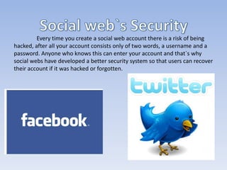 Every time you create a social web account there is a risk of being
hacked, after all your account consists only of two words, a username and a
password. Anyone who knows this can enter your account and that`s why
social webs have developed a better security system so that users can recover
their account if it was hacked or forgotten.
 