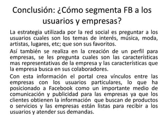 Conclusión: ¿Cómo segmenta FB a los
usuarios y empresas?
La estrategia utilizada por la red social es preguntar a los
usuarios cuales son los temas de interés, música, moda,
artistas, lugares, etc; que son sus favoritos.
Así también se realiza en la creación de un perfil para
empresas, se les pregunta cuales son las características
mas representativas de la empresa y las características que
la empresa busca en sus colaboradores.
Con esta información el portal crea vínculos entre las
empresas con los usuarios particulares, lo que ha
posicionado a Facebook como un importante medio de
comunicación y publicidad para las empresas ya que los
clientes obtienen la información que buscan de productos
o servicios y las empresas están listas para recibir a los
usuarios y atender sus demandas.
 