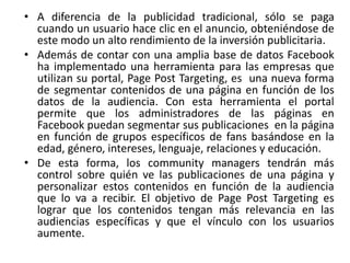 • A diferencia de la publicidad tradicional, sólo se paga
cuando un usuario hace clic en el anuncio, obteniéndose de
este modo un alto rendimiento de la inversión publicitaria.
• Además de contar con una amplia base de datos Facebook
ha implementado una herramienta para las empresas que
utilizan su portal, Page Post Targeting, es una nueva forma
de segmentar contenidos de una página en función de los
datos de la audiencia. Con esta herramienta el portal
permite que los administradores de las páginas en
Facebook puedan segmentar sus publicaciones en la página
en función de grupos específicos de fans basándose en la
edad, género, intereses, lenguaje, relaciones y educación.
• De esta forma, los community managers tendrán más
control sobre quién ve las publicaciones de una página y
personalizar estos contenidos en función de la audiencia
que lo va a recibir. El objetivo de Page Post Targeting es
lograr que los contenidos tengan más relevancia en las
audiencias específicas y que el vínculo con los usuarios
aumente.
 