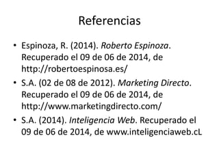 Referencias
• Espinoza, R. (2014). Roberto Espinoza.
Recuperado el 09 de 06 de 2014, de
http://robertoespinosa.es/
• S.A. (02 de 08 de 2012). Marketing Directo.
Recuperado el 09 de 06 de 2014, de
http://www.marketingdirecto.com/
• S.A. (2014). Inteligencia Web. Recuperado el
09 de 06 de 2014, de www.inteligenciaweb.cL
 