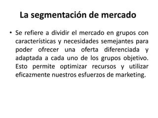 La segmentación de mercado
• Se refiere a dividir el mercado en grupos con
características y necesidades semejantes para
poder ofrecer una oferta diferenciada y
adaptada a cada uno de los grupos objetivo.
Esto permite optimizar recursos y utilizar
eficazmente nuestros esfuerzos de marketing.
 