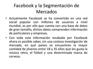 Facebook y la Segmentación de
Mercados
• Actualmente Facebook se ha convertido en una red
social popular con millones de usuarios a nivel
mundial, es por ello que cuenta con una base de datos
de gran tamaño, dichos datos comprenden información
de particulares y empresas.
• Con toda esta información recabada por Facebook
ahora es posible saber, sin una costosa investigación de
mercado, en qué países se encuentran la mayor
cantidad de jóvenes entre 18 y 35 años que les gusta la
música retro, el fútbol y una determinada marca de
cerveza.
 