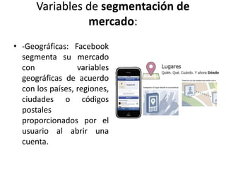 Variables de segmentación de
mercado:
• -Geográficas: Facebook
segmenta su mercado
con variables
geográficas de acuerdo
con los países, regiones,
ciudades o códigos
postales
proporcionados por el
usuario al abrir una
cuenta.
 