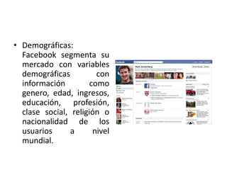 • Demográficas:
Facebook segmenta su
mercado con variables
demográficas con
información como
genero, edad, ingresos,
educación, profesión,
clase social, religión o
nacionalidad de los
usuarios a nivel
mundial.
 