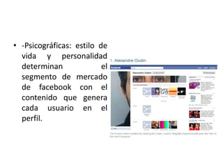 • -Psicográficas: estilo de
vida y personalidad
determinan el
segmento de mercado
de facebook con el
contenido que genera
cada usuario en el
perfil.
 