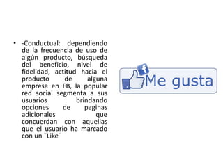 • -Conductual: dependiendo
de la frecuencia de uso de
algún producto, búsqueda
del beneficio, nivel de
fidelidad, actitud hacia el
producto de alguna
empresa en FB, la popular
red social segmenta a sus
usuarios brindando
opciones de paginas
adicionales que
concuerdan con aquellas
que el usuario ha marcado
con un ¨Like¨
 