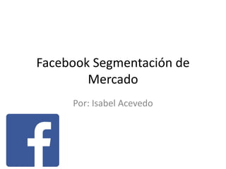 Facebook Segmentación de
Mercado
Por: Isabel Acevedo
 