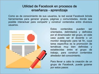 Estos contenidos pueden ser
orientados, delimitados y definidos
por el dinamizador del grupo, en este
caso puede ser el docente o un
monitor designado para tal fin, cuya
tarea específica es la promoción de
temáticas muy bien definidas y
establecidas entre el grupo de
trabajo, para construir contenidos
alrededor del conocimiento.
Para llevar a cabo la creación de un
grupo de Facebook, puede guiarse
por estos pasos:
Utilidad de Facebook en procesos de
enseñanza - aprendizaje
Como es de conocimiento de sus usuarios, la red social Facebook brinda
herramientas para generar grupos, páginas y comunidades, donde sea
posible interactuar para compartir y construir contenidos entre diversos
usuarios.
 