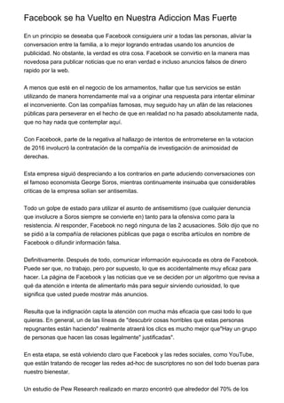 Facebook se ha Vuelto en Nuestra Adiccion Mas Fuerte
En un principio se deseaba que Facebook consiguiera unir a todas las personas, aliviar la
conversacion entre la familia, a lo mejor logrando entradas usando los anuncios de
publicidad. No obstante, la verdad es otra cosa. Facebook se convirtio en la manera mas
novedosa para publicar noticias que no eran verdad e incluso anuncios falsos de dinero
rapido por la web.
A menos que esté en el negocio de los armamentos, hallar que tus servicios se están
utilizando de manera horrendamente mal va a originar una respuesta para intentar eliminar
el inconveniente. Con las compañías famosas, muy seguido hay un afán de las relaciones
públicas para perseverar en el hecho de que en realidad no ha pasado absolutamente nada,
que no hay nada que contemplar aquí.
Con Facebook, parte de la negativa al hallazgo de intentos de entrometerse en la votacion
de 2016 involucró la contratación de la compañía de investigación de animosidad de
derechas.
Esta empresa siguió despreciando a los contrarios en parte aduciendo conversaciones con
el famoso economista George Soros, mientras continuamente insinuaba que considerables
criticas de la empresa solían ser antisemitas.
Todo un golpe de estado para utilizar el asunto de antisemitismo (que cualquier denuncia
que involucre a Soros siempre se convierte en) tanto para la ofensiva como para la
resistencia. Al responder, Facebook no negó ninguna de las 2 acusaciones. Sólo dijo que no
se pidió a la compañía de relaciones públicas que paga o escriba artículos en nombre de
Facebook o difundir información falsa.
Definitivamente. Después de todo, comunicar información equivocada es obra de Facebook.
Puede ser que, no trabajo, pero por supuesto, lo que es accidentalmente muy eficaz para
hacer. La página de Facebook y las noticias que ve se deciden por un algoritmo que revisa a
qué da atención e intenta de alimentarlo más para seguir sirviendo curiosidad, lo que
significa que usted puede mostrar más anuncios.
Resulta que la indignación capta la atención con mucha más eficacia que casi todo lo que
quieras. En general, un de las líneas de "descubrir cosas horribles que estas personas
repugnantes están haciendo" realmente atraerá los clics es mucho mejor que"Hay un grupo
de personas que hacen las cosas legalmente" justificadas".
En esta etapa, se está volviendo claro que Facebook y las redes sociales, como YouTube,
que están tratando de recoger las redes ad-hoc de suscriptores no son del todo buenas para
nuestro bienestar.
Un estudio de Pew Research realizado en marzo encontró que alrededor del 70% de los
 