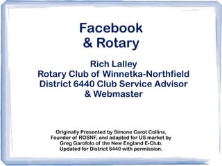 Facebook
             & Rotary
            Rich Lalley
Rotary Club of Winnetka-Northfield
District 6440 Club Service Advisor
           & Webmaster



    Originally Presented by Simone Carot Collins,
  Founder of ROSNF, and adapted for US market by
     Greg Garofolo of the New England E-Club.
     Updated for District 6440 with permission.
 
