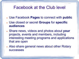 Facebook at the Club level

   Use Facebook Pages to connect with public
   Use closed or secret Groups for specific
   ...