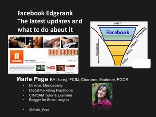 Facebook Edgerank
The latest updates and
what to do about it




Marie Page BA (hons), FCIM, Chartered Marketer, PGCE
   •   Director, Musicademy
   •   Digital Marketing Practitioner
   •   CIM/CAM Tutor & Examiner
   •   Blogger for Smart Insights

   •   @Marie_Page
 
