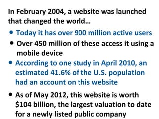 In February 2004, a website was launched
that changed the world…
● Today it has over 900 million active users
 ● Over 450 million of these access it using a
   mobile device
● According to one study in April 2010, an
  estimated 41.6% of the U.S. population
  had an account on this website
● As of May 2012, this website is worth
  $104 billion, the largest valuation to date
  for a newly listed public company
 