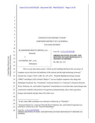 1
Case No.: 5:15-cv-01370-EJD
ORDER GRANTING IN PART AND DENYING IN PART DEFENDANT’S MOTION TO
DISMISS
1
2
3
4
5
6
7
8
9
10
11
12
13
14
15
16
17
18
19
20
21
22
23
24
25
26
27
28
UnitedStatesDistrictCourt
NorthernDistrictofCalifornia
UNITED STATES DISTRICT COURT
NORTHERN DISTRICT OF CALIFORNIA
SAN JOSE DIVISION
BLADEROOM GROUP LIMITED, et al.,
Plaintiffs,
v.
FACEBOOK, INC., et al.,
Defendants.
Case No. 5:15-cv-01370-EJD
ORDER GRANTING IN PART AND
DENYING IN PART DEFENDANT’S
MOTION TO DISMISS
Re: Dkt. No. 114
This is a case about data centers, “which are the buildings that house the vast arrays of
computer servers that form the backbone of the internet and the high-technology economy.”
Second Am. Compl. (“SAC’), Dkt. No. 107, at ¶ 1. Plaintiffs BladeRoom Group Limited
(“BRG”) and Bripco (UK) Limited (“Bripco”)1
are two English companies who allege that
Defendants Facebook, Inc. (“Facebook”), Emerson Electric Co. (“Emerson”), Emerson Network
Power Solutions, Inc. and Liebert Corporation2
enticed them to reveal their data center designs and
construction methods with promises of acquisition and partnership, only to then copy those
designs and methods and pass them off as their own.
1
In this order, BRG and Bripco are referred to collectively as “Plaintiffs.”
2
Emerson Electric Co., Emerson Network Power Solutions, Inc. and Liebert Corporation are
referred to collectively as the “Emerson Defendants.”
Case 5:15-cv-01370-EJD Document 192 Filed 02/10/17 Page 1 of 18
 
