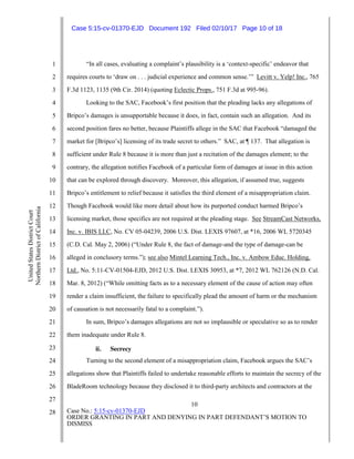 10
Case No.: 5:15-cv-01370-EJD
ORDER GRANTING IN PART AND DENYING IN PART DEFENDANT’S MOTION TO
DISMISS
1
2
3
4
5
6
7
8
9
10
11
12
13
14
15
16
17
18
19
20
21
22
23
24
25
26
27
28
UnitedStatesDistrictCourt
NorthernDistrictofCalifornia
“In all cases, evaluating a complaint’s plausibility is a ‘context-specific’ endeavor that
requires courts to ‘draw on . . . judicial experience and common sense.’” Levitt v. Yelp! Inc., 765
F.3d 1123, 1135 (9th Cir. 2014) (quoting Eclectic Props., 751 F.3d at 995-96).
Looking to the SAC, Facebook’s first position that the pleading lacks any allegations of
Bripco’s damages is unsupportable because it does, in fact, contain such an allegation. And its
second position fares no better, because Plaintiffs allege in the SAC that Facebook “damaged the
market for [Bripco’s] licensing of its trade secret to others.” SAC, at ¶ 137. That allegation is
sufficient under Rule 8 because it is more than just a recitation of the damages element; to the
contrary, the allegation notifies Facebook of a particular form of damages at issue in this action
that can be explored through discovery. Moreover, this allegation, if assumed true, suggests
Bripco’s entitlement to relief because it satisfies the third element of a misappropriation claim.
Though Facebook would like more detail about how its purported conduct harmed Bripco’s
licensing market, those specifics are not required at the pleading stage. See StreamCast Networks,
Inc. v. IBIS LLC, No. CV 05-04239, 2006 U.S. Dist. LEXIS 97607, at *16, 2006 WL 5720345
(C.D. Cal. May 2, 2006) (“Under Rule 8, the fact of damage-and the type of damage-can be
alleged in conclusory terms.”); see also Mintel Learning Tech., Inc. v. Ambow Educ. Holding,
Ltd., No. 5:11-CV-01504-EJD, 2012 U.S. Dist. LEXIS 30953, at *7, 2012 WL 762126 (N.D. Cal.
Mar. 8, 2012) (“While omitting facts as to a necessary element of the cause of action may often
render a claim insufficient, the failure to specifically plead the amount of harm or the mechanism
of causation is not necessarily fatal to a complaint.”).
In sum, Bripco’s damages allegations are not so implausible or speculative so as to render
them inadequate under Rule 8.
ii. Secrecy
Turning to the second element of a misappropriation claim, Facebook argues the SAC’s
allegations show that Plaintiffs failed to undertake reasonable efforts to maintain the secrecy of the
BladeRoom technology because they disclosed it to third-party architects and contractors at the
Case 5:15-cv-01370-EJD Document 192 Filed 02/10/17 Page 10 of 18
 