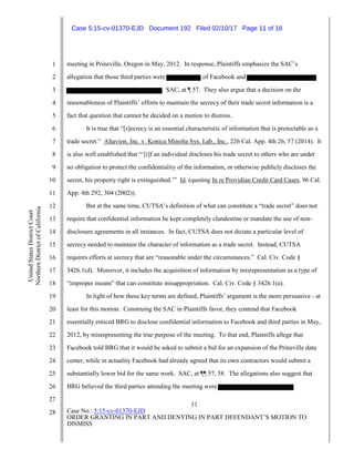 11
Case No.: 5:15-cv-01370-EJD
ORDER GRANTING IN PART AND DENYING IN PART DEFENDANT’S MOTION TO
DISMISS
1
2
3
4
5
6
7
8
9
10
11
12
13
14
15
16
17
18
19
20
21
22
23
24
25
26
27
28
UnitedStatesDistrictCourt
NorthernDistrictofCalifornia
meeting in Prineville, Oregon in May, 2012. In response, Plaintiffs emphasize the SAC’s
allegation that those third parties were of Facebook and
SAC, at ¶ 57. They also argue that a decision on the
reasonableness of Plaintiffs’ efforts to maintain the secrecy of their trade secret information is a
fact that question that cannot be decided on a motion to dismiss.
It is true that “[s]ecrecy is an essential characteristic of information that is protectable as a
trade secret.” Altavion, Inc. v. Konica Minolta Sys. Lab., Inc., 226 Cal. App. 4th 26, 57 (2014). It
is also well established that “‘[i]f an individual discloses his trade secret to others who are under
no obligation to protect the confidentiality of the information, or otherwise publicly discloses the
secret, his property right is extinguished.’” Id. (quoting In re Providian Credit Card Cases, 96 Cal.
App. 4th 292, 304 (2002)).
But at the same time, CUTSA’s definition of what can constitute a “trade secret” does not
require that confidential information be kept completely clandestine or mandate the use of non-
disclosure agreements in all instances. In fact, CUTSA does not dictate a particular level of
secrecy needed to maintain the character of information as a trade secret. Instead, CUTSA
requires efforts at secrecy that are “reasonable under the circumstances.” Cal. Civ. Code §
3426.1(d). Moreover, it includes the acquisition of information by misrepresentation as a type of
“improper means” that can constitute misappropriation. Cal. Civ. Code § 3426.1(a).
In light of how these key terms are defined, Plaintiffs’ argument is the more persuasive - at
least for this motion. Construing the SAC in Plaintiffs favor, they contend that Facebook
essentially enticed BRG to disclose confidential information to Facebook and third parties in May,
2012, by misrepresenting the true purpose of the meeting. To that end, Plaintiffs allege that
Facebook told BRG that it would be asked to submit a bid for an expansion of the Prineville data
center, while in actuality Facebook had already agreed that its own contractors would submit a
substantially lower bid for the same work. SAC, at ¶¶ 57, 58. The allegations also suggest that
BRG believed the third parties attending the meeting were
Case 5:15-cv-01370-EJD Document 192 Filed 02/10/17 Page 11 of 18
 
