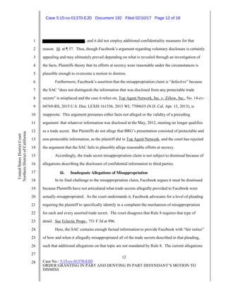 12
Case No.: 5:15-cv-01370-EJD
ORDER GRANTING IN PART AND DENYING IN PART DEFENDANT’S MOTION TO
DISMISS
1
2
3
4
5
6
7
8
9
10
11
12
13
14
15
16
17
18
19
20
21
22
23
24
25
26
27
28
UnitedStatesDistrictCourt
NorthernDistrictofCalifornia
, and it did not employ additional confidentiality measures for that
reason. Id. at ¶ 57. Thus, though Facebook’s argument regarding voluntary disclosure is certainly
appealing and may ultimately prevail depending on what is revealed through an investigation of
the facts, Plaintiffs theory that its efforts at secrecy were reasonable under the circumstances is
plausible enough to overcome a motion to dismiss.
Furthermore, Facebook’s assertion that the misappropriation claim is “defective” because
the SAC “does not distinguish the information that was disclosed from any protectable trade
secrets” is misplaced and the case it relies on, Top Agent Network, Inc. v. Zillow, Inc., No. 14-cv-
04769-RS, 2015 U.S. Dist. LEXIS 161556, 2015 WL 7709655 (N.D. Cal. Apr. 13, 2015), is
inapposite. This argument presumes either facts not alleged or the validity of a preceding
argument: that whatever information was disclosed at the May, 2012, meeting no longer qualifies
as a trade secret. But Plaintiffs do not allege that BRG’s presentation consisted of protectable and
non-protectable information, as the plaintiff did in Top Agent Network, and the court has rejected
the argument that the SAC fails to plausibly allege reasonable efforts at secrecy.
Accordingly, the trade secret misappropriation claim is not subject to dismissal because of
allegations describing the disclosure of confidential information to third parties.
iii. Inadequate Allegations of Misappropriation
In its final challenge to the misappropriation claim, Facebook argues it must be dismissed
because Plaintiffs have not articulated what trade secrets allegedly provided to Facebook were
actually misappropriated. As the court understands it, Facebook advocates for a level of pleading
requiring the plaintiff to specifically identify in a complaint the mechanism of misappropriation
for each and every asserted trade secret. The court disagrees that Rule 8 requires that type of
detail. See Eclectic Props., 751 F.3d at 996.
Here, the SAC contains enough factual information to provide Facebook with “fair notice”
of how and when it allegedly misappropriated all of the trade secrets described in that pleading,
such that additional allegations on that topic are not mandated by Rule 8. The current allegations
Case 5:15-cv-01370-EJD Document 192 Filed 02/10/17 Page 12 of 18
 