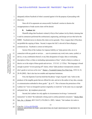 13
Case No.: 5:15-cv-01370-EJD
ORDER GRANTING IN PART AND DENYING IN PART DEFENDANT’S MOTION TO
DISMISS
1
2
3
4
5
6
7
8
9
10
11
12
13
14
15
16
17
18
19
20
21
22
23
24
25
26
27
28
UnitedStatesDistrictCourt
NorthernDistrictofCalifornia
adequately inform Facebook of what is asserted against it for the purpose of proceeding with
discovery.
Since all of its arguments are unsuccessful, Facebook’s motion to dismiss the
misappropriation of trade secrets claim will be denied.
B. Lanham Act
Plaintiffs allege that Facebook violated § 43(a) of the Lanham Act by falsely claiming that
it and its contractors performed the architectural, engineering, and design services that led to the
RDDC. Facebook moves to dismiss this claim on two grounds. First, it argues that § 43(a) does
not prohibit the copying of ideas. Second, it argues the SAC is devoid of facts alleging a
commercial use. Facebook is correct on both points.
Section 43(a) of the Lanham Act imposes liability on “[a]ny person who, on or in
connection with any goods or services . . . uses in commerce any word, term, name, symbol, or
device, or any combination thereof, or any false designation of origin, false or misleading
description of fact, or false or misleading representation of fact,” which is likely to confuse or
deceive as to the origin of those goods and services. 15 U.S.C. § 1125(a). This language is broad
enough to permit “reverse passing off” claims, where “[t]he producer misrepresents someone
else’s goods or services as his own.” Dastar v. Twentieth Century Fox Film Corp., 539 U.S. 23,
28-30 (2003). But it also has two notable and important limitations.
First, the Supreme Court has held that the phrase “origin of goods” only “refers to the
producer of the tangible goods that are offered for sale, and not to the author of any idea, concept,
or communication embodied in those goods.” Id. at 37. This is because the protections of the
Lanham Act “were not designed to protect originality or creativity” in the same way as copyright
and patent laws. Id. (emphasis preserved).
Second, the Lanham Act only applies in circumstances involving a “commercial
transaction” in which “the trademark is being used to confuse potential consumers.” Bosley Med.
Inst., Inc. v. Kremer, 403 F.3d 672, 676 (9th Cir. 2005). Indeed, “‘the Lanham Act seeks to
Case 5:15-cv-01370-EJD Document 192 Filed 02/10/17 Page 13 of 18
 